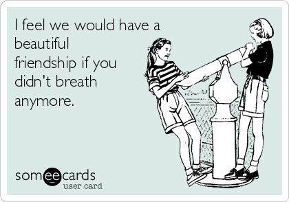 I feel we would have a
beautiful
friendship if you
didn't breath
anymore.