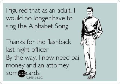 I figured that as an adult, I
would no longer have to
sing the Alphabet Song

Thanks for the flashback
last night officer
By the way, I now need bail
money and an attorney