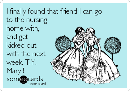 I finally found that friend I can go
to the nursing
home with,
and get
kicked out
with the next
week. T.Y.
Mary ! 