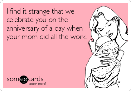 I find it strange that we
celebrate you on the
anniversary of a day when
your mom did all the work.