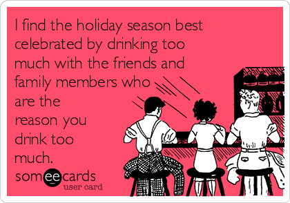 I find the holiday season best
celebrated by drinking too
much with the friends and
family members who
are the
reason you
drink too
much.