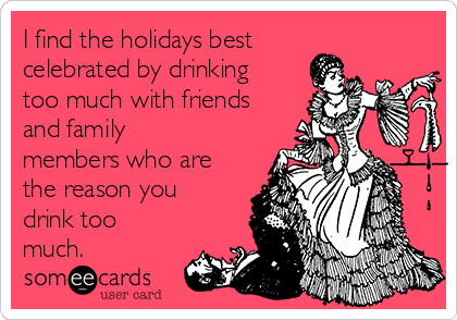 I find the holidays best
celebrated by drinking
too much with friends
and family
members who are
the reason you
drink too
much.