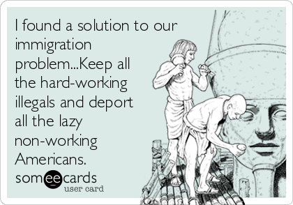 I found a solution to our
immigration
problem...Keep all
the hard-working
illegals and deport
all the lazy
non-working
Americans.