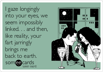 I gaze longingly
into your eyes, we
seem impossibly
linked. . . and then,
like reality, your
fart jarringly
brings me
back to earth.