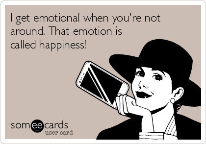 I get emotional when you're not
around. That emotion is
called happiness!