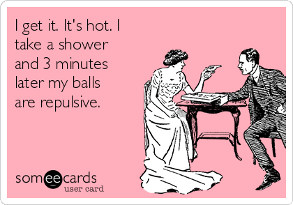 I get it. It's hot. I
take a shower
and 3 minutes
later my balls
are repulsive.