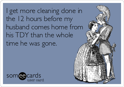 I get more cleaning done in
the 12 hours before my
husband comes home from
his TDY than the whole
time he was gone. 