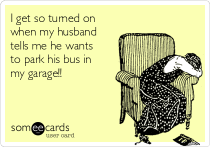 I get so turned on
when my husband
tells me he wants
to park his bus in
my garage!!