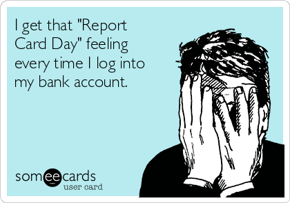 I get that "Report
Card Day" feeling
every time I log into
my bank account.