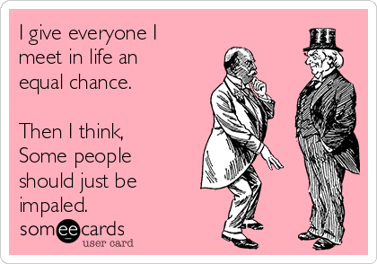 I give everyone I
meet in life an
equal chance.

Then I think,
Some people
should just be
impaled.