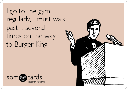 I go to the gym
regularly, I must walk
past it several
times on the way
to Burger King