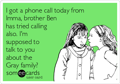 I got a phone call today from
Imma, brother Ben
has tried calling
also. I'm
supposed to
talk to you
about the
Gray family? 