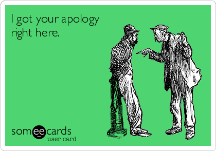 I got your apology
right here.