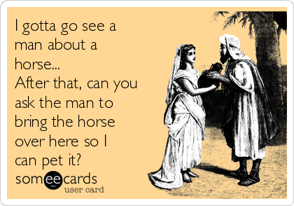 I gotta go see a
man about a
horse...
After that, can you
ask the man to
bring the horse
over here so I
can pet it?