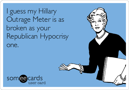 I guess my Hillary
Outrage Meter is as
broken as your
Republican Hypocrisy
one.