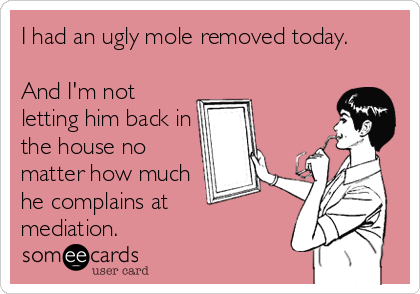 I had an ugly mole removed today. 

And I'm not
letting him back in
the house no
matter how much
he complains at 
mediation.