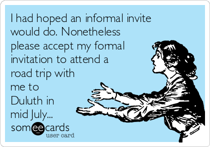 I had hoped an informal invite
would do. Nonetheless
please accept my formal
invitation to attend a
road trip with
me to
Duluth in
mid July...