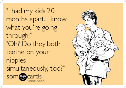 "I had my kids 20
months apart. I know
what you're going
through!"
"Oh? Do they both
teethe on your
nipples
simultaneously, too?"