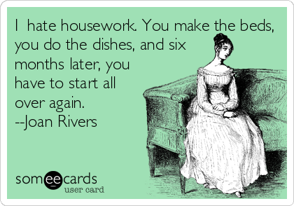 I  hate housework. You make the beds,
you do the dishes, and six
months later, you
have to start all
over again.
--Joan Rivers