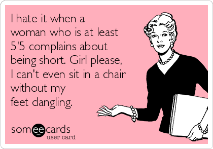 I hate it when a
woman who is at least
5'5 complains about
being short. Girl please,
I can't even sit in a chair
without my
feet dangling.