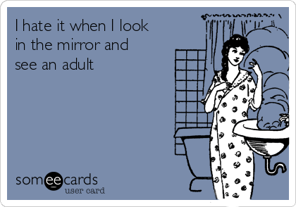 I hate it when I look
in the mirror and
see an adult 