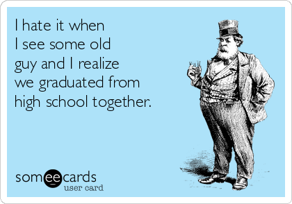 I hate it when 
I see some old 
guy and I realize 
we graduated from
high school together.