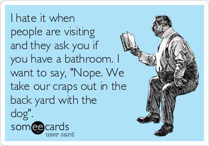I hate it when
people are visiting
and they ask you if
you have a bathroom. I
want to say, "Nope. We
take our craps out in the
back yard with the
dog".