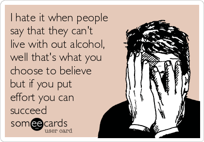 I hate it when people
say that they can't
live with out alcohol,
well that's what you
choose to believe
but if you put
effort you can
succeed 