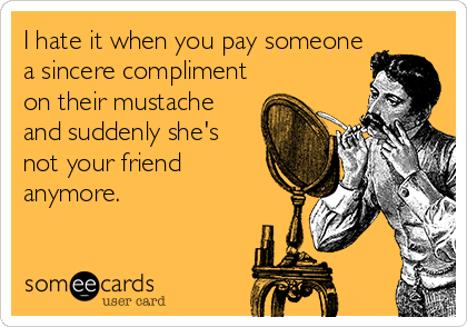 I hate it when you pay someone
a sincere compliment
on their mustache
and suddenly she's
not your friend
anymore.