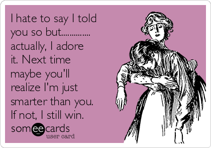 I hate to say I told
you so but..............
actually, I adore
it. Next time
maybe you'll
realize I'm just
smarter than you.
If not, I still win. 