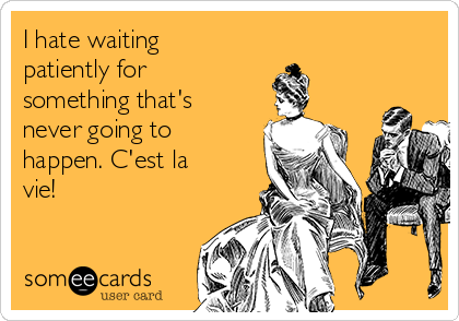 I hate waiting
patiently for
something that's
never going to
happen. C'est la
vie! 