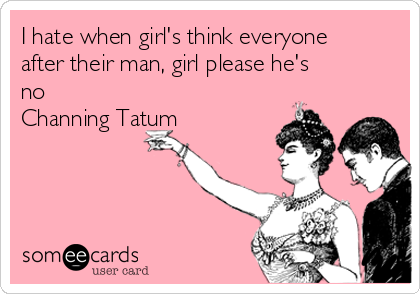 I hate when girl's think everyone
after their man, girl please he's
no
Channing Tatum