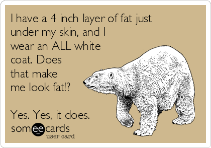 I have a 4 inch layer of fat just
under my skin, and I
wear an ALL white
coat. Does
that make
me look fat!?

Yes. Yes, it does. 