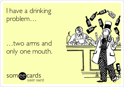 I have a drinking 
problem… 
 
 
…two arms and
only one mouth.