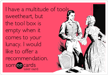 I have a multitude of tools
sweetheart, but
the tool box is
empty when it
comes to your
lunacy. I would
like to offer a
recommendation.