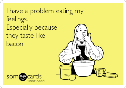 I have a problem eating my
feelings. 
Especially because
they taste like
bacon. 