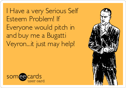 I Have a very Serious Self
Esteem Problem! If
Everyone would pitch in
and buy me a Bugatti
Veyron...it just may help!
