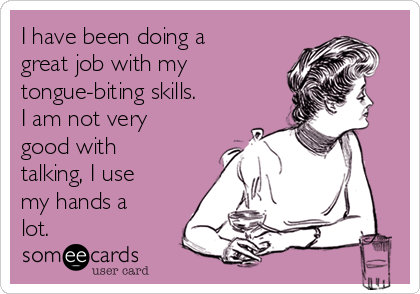 I have been doing a
great job with my
tongue-biting skills.
I am not very
good with
talking, I use
my hands a
lot. 