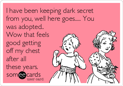 I have been keeping dark secret
from you, well here goes..... You
was adopted..
Wow that feels
good getting
off my chest
after all
these years.