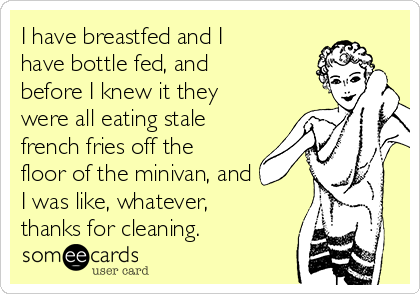 I have breastfed and I
have bottle fed, and
before I knew it they
were all eating stale
french fries off the
floor of the minivan, and
I was like, whatever,
thanks for cleaning.