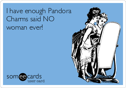 I have enough Pandora
Charms said NO
woman ever!