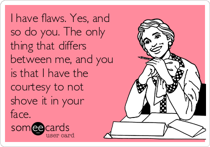 I have flaws. Yes, and
so do you. The only
thing that differs 
between me, and you
is that I have the
courtesy to not
shove it in your
face. 