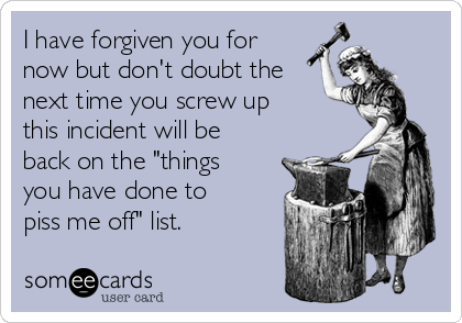 I have forgiven you for
now but don't doubt the
next time you screw up
this incident will be
back on the "things
you have done to
piss me off" list.