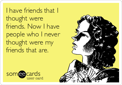 I have friends that I
thought were
friends. Now I have
people who I never
thought were my
friends that are.