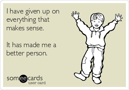 I have given up on 
everything that
makes sense. 

It has made me a
better person.