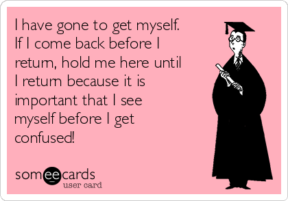 I have gone to get myself.
If I come back before I
return, hold me here until
I return because it is
important that I see
myself before I get
confused!