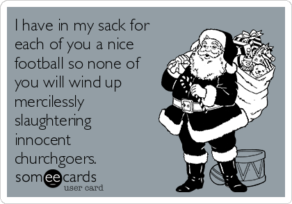 I have in my sack for
each of you a nice
football so none of
you will wind up
mercilessly
slaughtering
innocent
churchgoers.