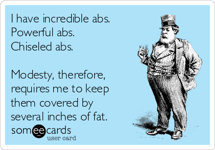 I have incredible abs.
Powerful abs.
Chiseled abs.

Modesty, therefore,
requires me to keep
them covered by
several inches of fat.