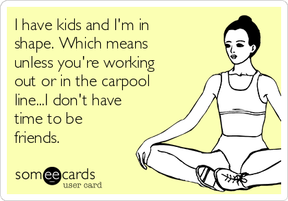 I have kids and I'm in
shape. Which means
unless you're working
out or in the carpool
line...I don't have
time to be
friends.  