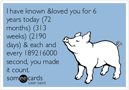 I have known &loved you for 6
years today (72
months) (313
weeks) (2190
days) & each and
every 189216000
second, you made
it count. 